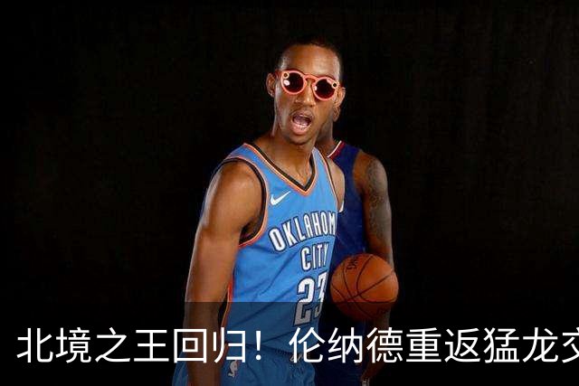 北境之王回归！伦纳德重返猛龙交易评级：猛龙C+ 快船A+